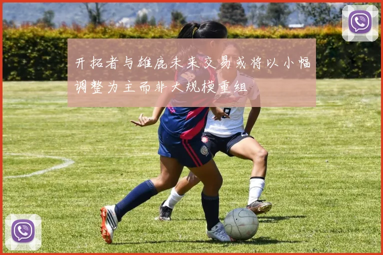 开拓者与雄鹿未来交易或将以小幅调整为主而非大规模重组