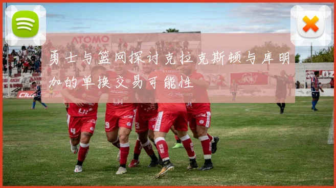 勇士与篮网探讨克拉克斯顿与库明加的单换交易可能性