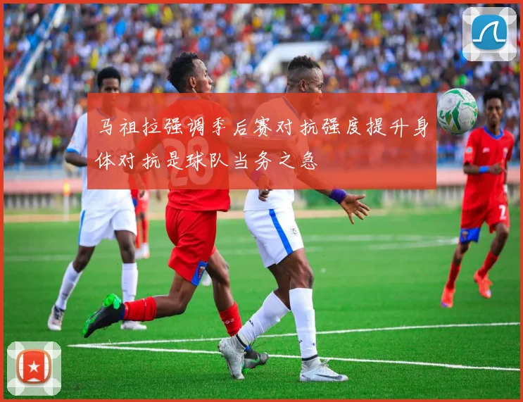 马祖拉强调季后赛对抗强度提升身体对抗是球队当务之急