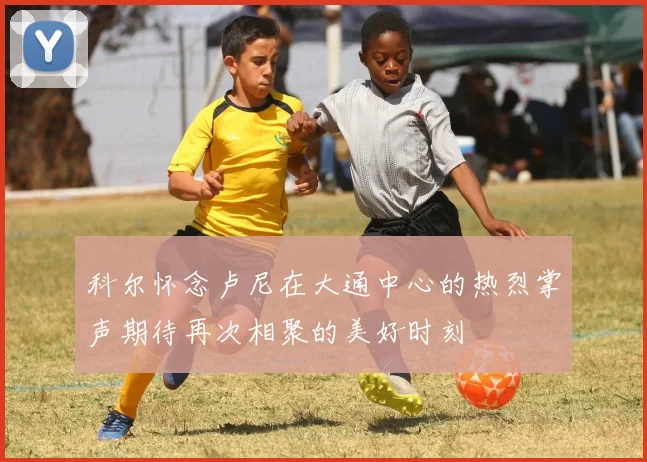 科尔怀念卢尼在大通中心的热烈掌声期待再次相聚的美好时刻