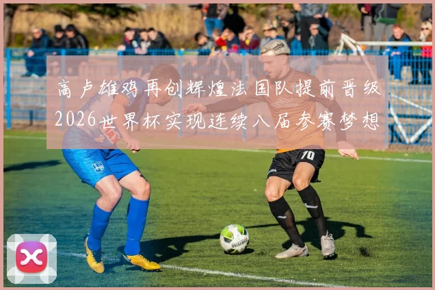 高卢雄鸡再创辉煌法国队提前晋级2026世界杯实现连续八届参赛梦想