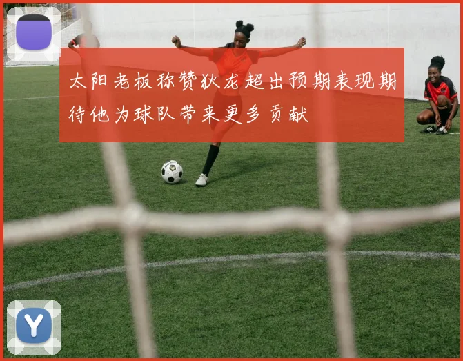 太阳老板称赞狄龙超出预期表现期待他为球队带来更多贡献