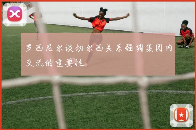 罗西尼尔谈切尔西关系强调集团内交流的重要性