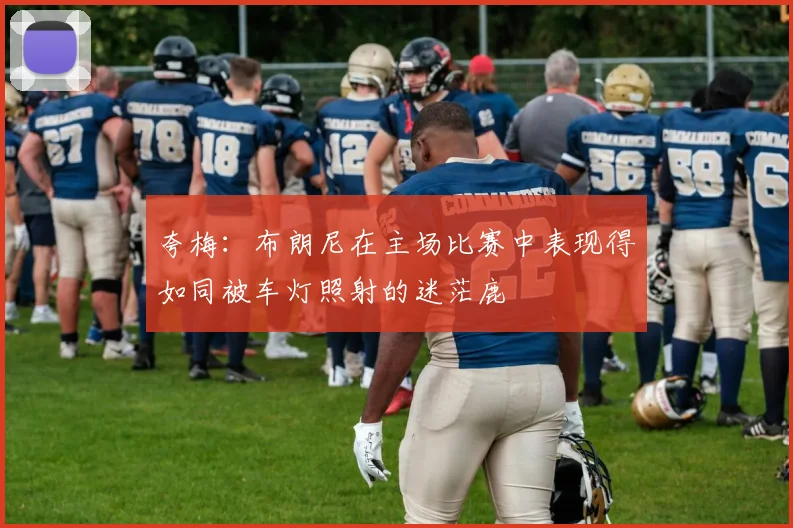 夸梅：布朗尼在主场比赛中表现得如同被车灯照射的迷茫鹿
