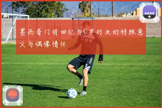 墨西哥门将回忆与C罗对决的特殊意义与偶像情怀