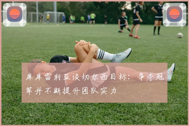 库库雷利亚谈切尔西目标：争夺冠军并不断提升团队实力