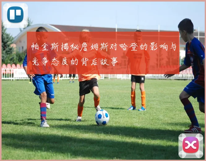 帕金斯揭秘詹姆斯对哈登的影响与竞争态度的背后故事