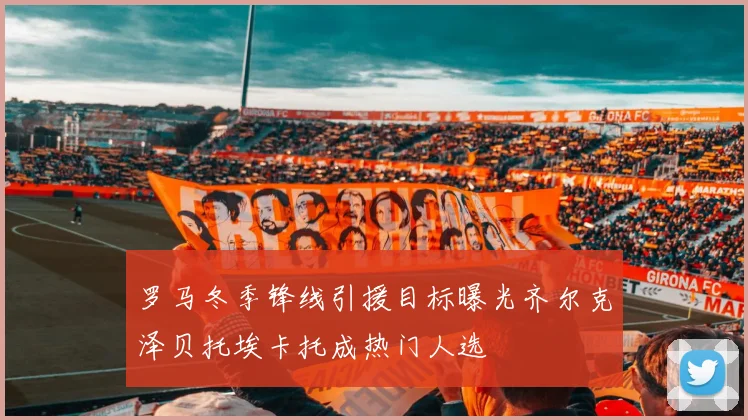 罗马冬季锋线引援目标曝光齐尔克泽贝托埃卡托成热门人选