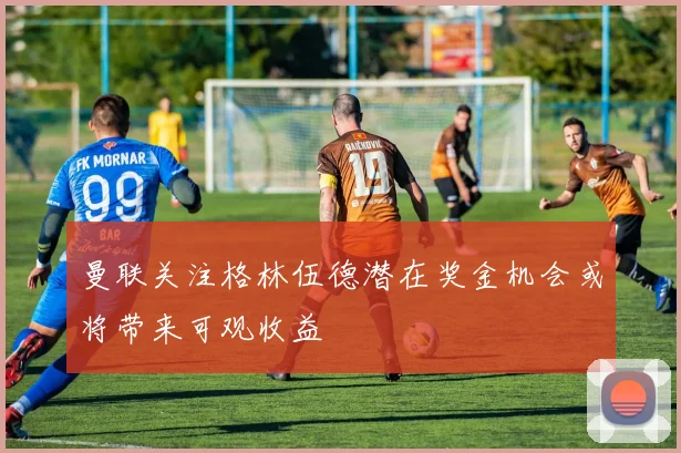 曼联关注格林伍德潜在奖金机会或将带来可观收益