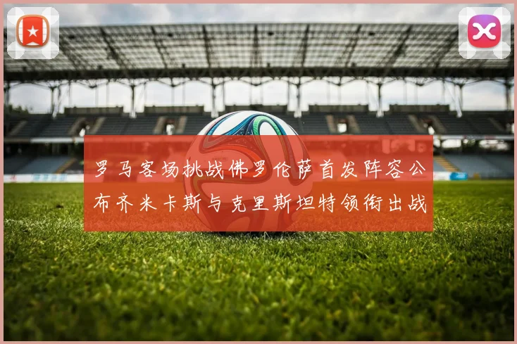 罗马客场挑战佛罗伦萨首发阵容公布齐米卡斯与克里斯坦特领衔出战