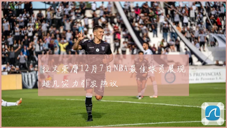 拉文荣膺12月7日NBA最佳球员展现超凡实力引发热议