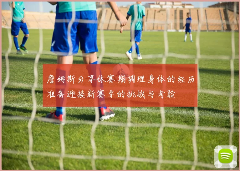 詹姆斯分享休赛期调理身体的经历准备迎接新赛季的挑战与考验