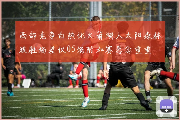 西部竞争白热化火箭湖人太阳森林狼胜场差仅05场附加赛悬念重重