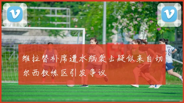 维拉替补席遭水瓶袭击疑似来自切尔西教练区引发争议