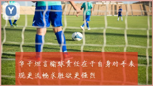 华子坦言输球责任在于自身对手表现更流畅求胜欲更强烈