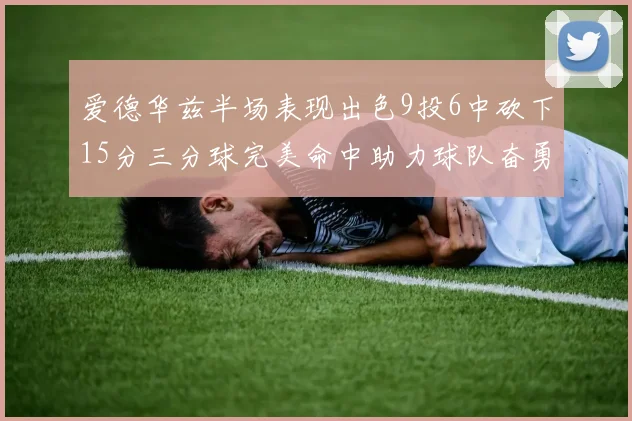 爱德华兹半场表现出色9投6中砍下15分三分球完美命中助力球队奋勇争先