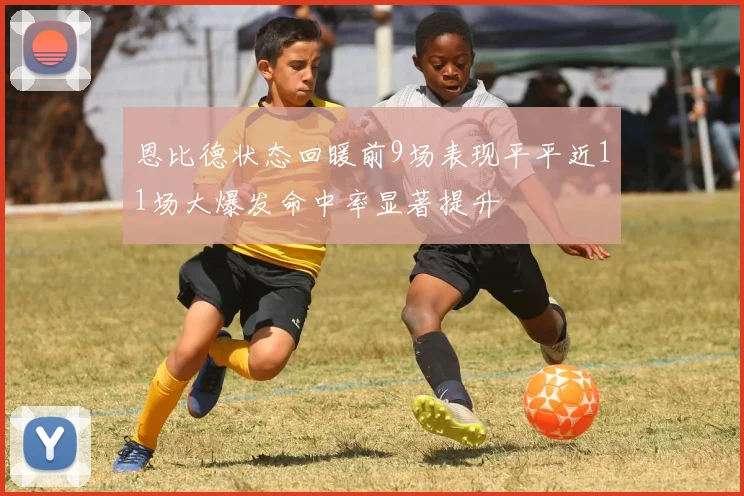恩比德状态回暖前9场表现平平近11场大爆发命中率显著提升