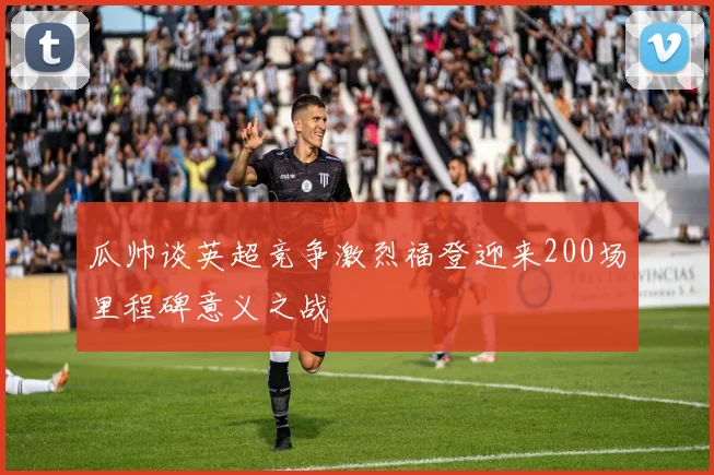 瓜帅谈英超竞争激烈福登迎来200场里程碑意义之战