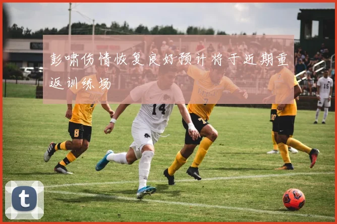 彭啸伤情恢复良好预计将于近期重返训练场