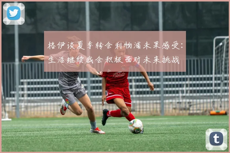 格伊谈夏季转会利物浦未果感受：生活继续我会积极面对未来挑战