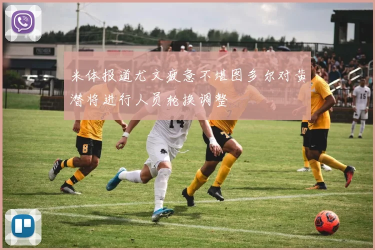 米体报道尤文疲惫不堪图多尔对黄潜将进行人员轮换调整