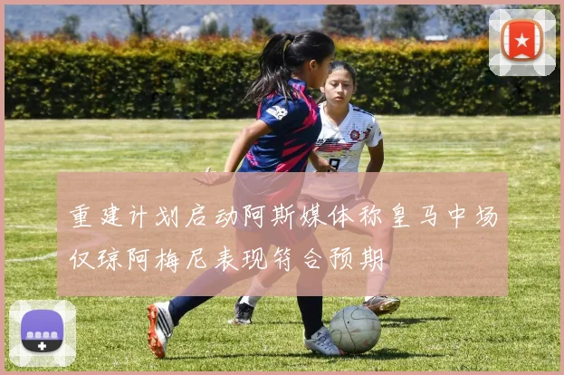 重建计划启动阿斯媒体称皇马中场仅琼阿梅尼表现符合预期