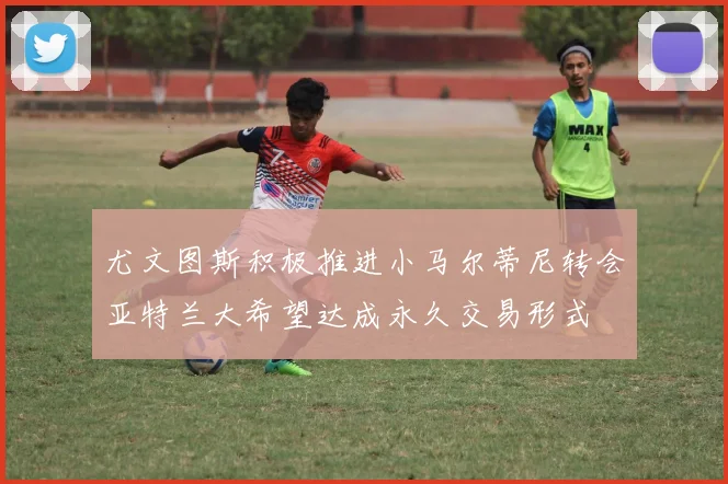 尤文图斯积极推进小马尔蒂尼转会亚特兰大希望达成永久交易形式