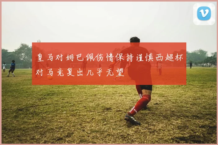 皇马对姆巴佩伤情保持谨慎西超杯对马竞复出几乎无望