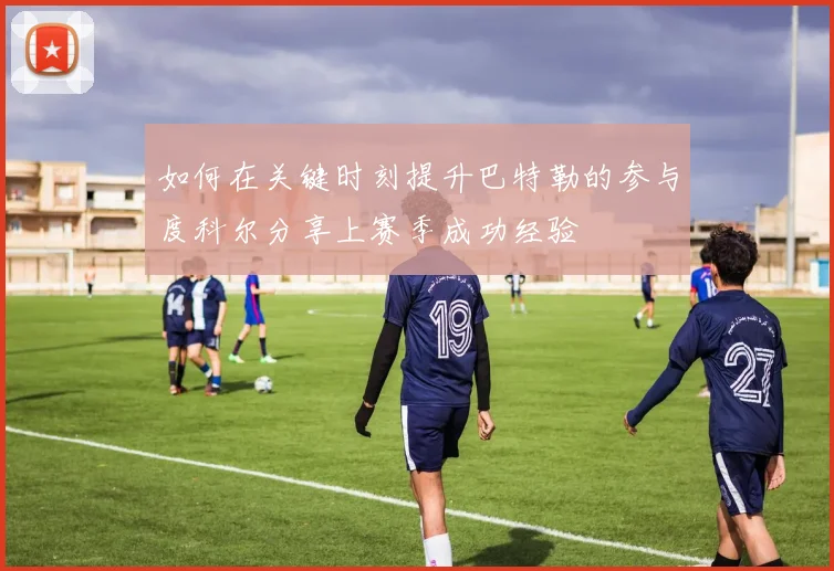 如何在关键时刻提升巴特勒的参与度科尔分享上赛季成功经验