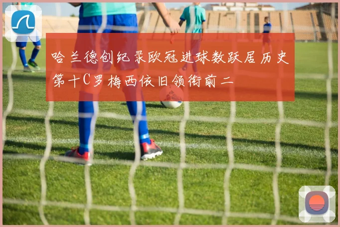 哈兰德创纪录欧冠进球数跃居历史第十C罗梅西依旧领衔前二