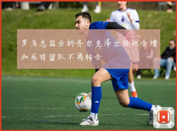 罗马总监分析齐尔克泽出场机会增加或将留队不再转会