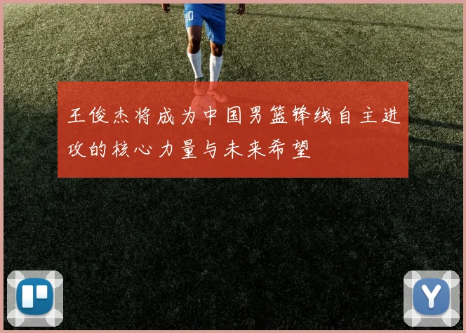 王俊杰将成为中国男篮锋线自主进攻的核心力量与未来希望