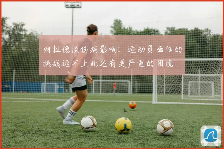 利拉德谈伤病影响：运动员面临的挑战远不止此还有更严重的困境