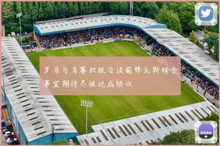 罗马与马赛积极洽谈前锋瓦斯转会事宜期待尽快达成协议