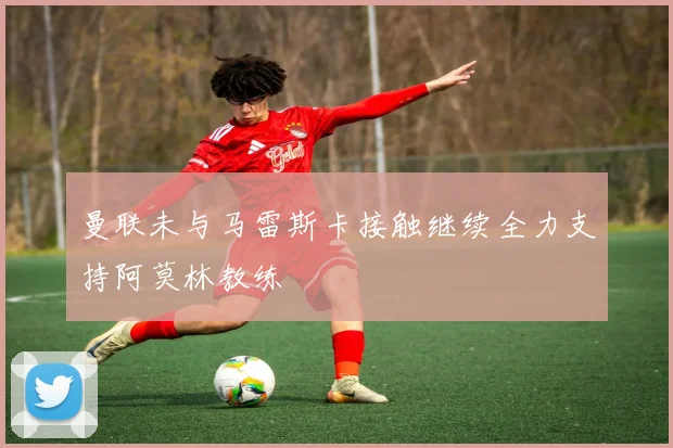 曼联未与马雷斯卡接触继续全力支持阿莫林教练