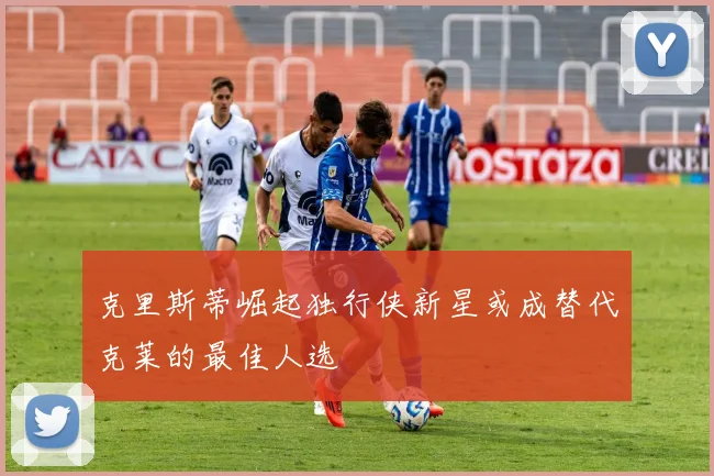 克里斯蒂崛起独行侠新星或成替代克莱的最佳人选